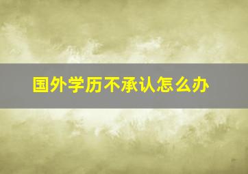 国外学历不承认怎么办