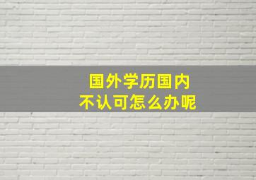 国外学历国内不认可怎么办呢