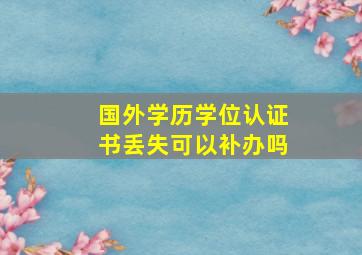 国外学历学位认证书丢失可以补办吗