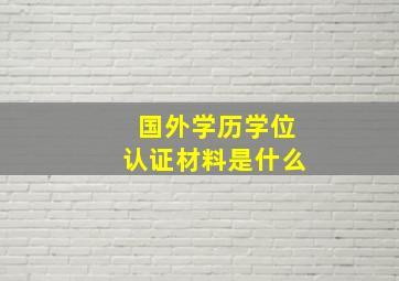 国外学历学位认证材料是什么