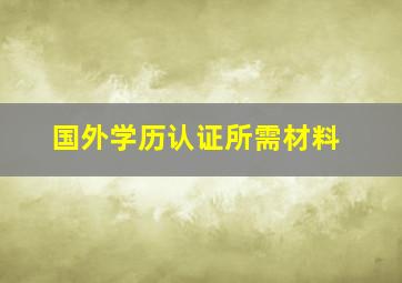 国外学历认证所需材料