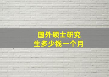 国外硕士研究生多少钱一个月