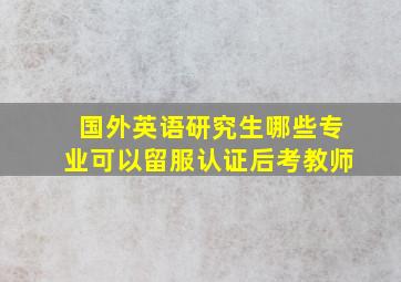 国外英语研究生哪些专业可以留服认证后考教师