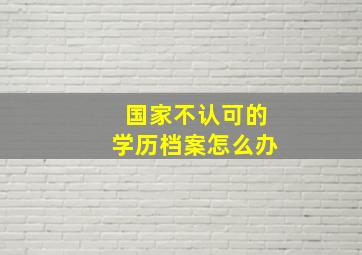 国家不认可的学历档案怎么办