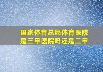 国家体育总局体育医院是三甲医院吗还是二甲