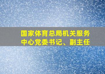 国家体育总局机关服务中心党委书记、副主任