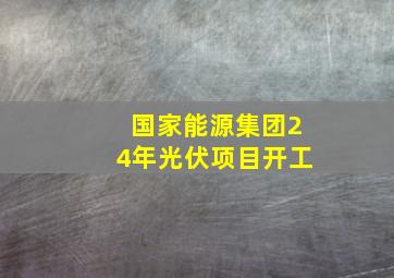 国家能源集团24年光伏项目开工