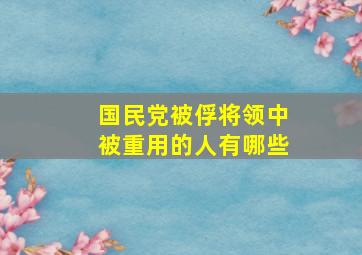 国民党被俘将领中被重用的人有哪些