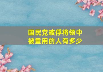 国民党被俘将领中被重用的人有多少