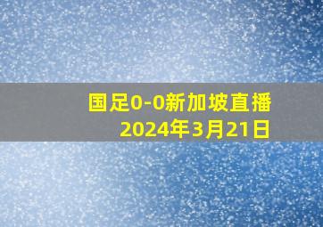 国足0-0新加坡直播2024年3月21日