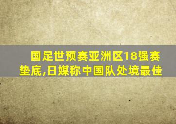 国足世预赛亚洲区18强赛垫底,日媒称中国队处境最佳