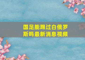 国足能踢过白俄罗斯吗最新消息视频