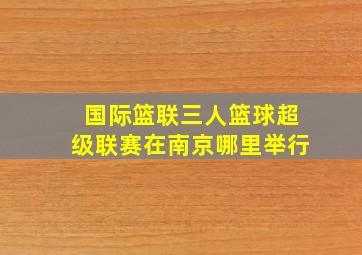 国际篮联三人篮球超级联赛在南京哪里举行