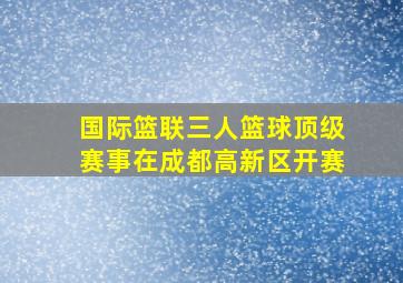 国际篮联三人篮球顶级赛事在成都高新区开赛