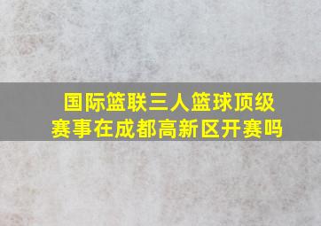 国际篮联三人篮球顶级赛事在成都高新区开赛吗