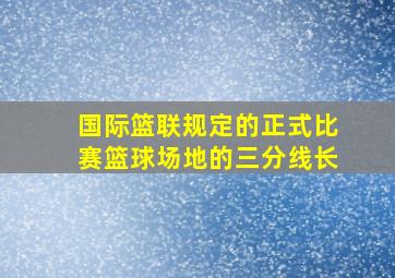 国际篮联规定的正式比赛篮球场地的三分线长