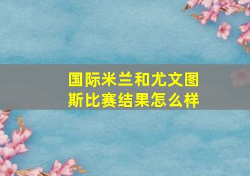 国际米兰和尤文图斯比赛结果怎么样