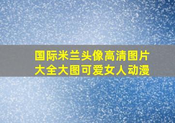 国际米兰头像高清图片大全大图可爱女人动漫