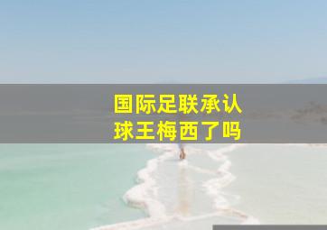 国际足联承认球王梅西了吗