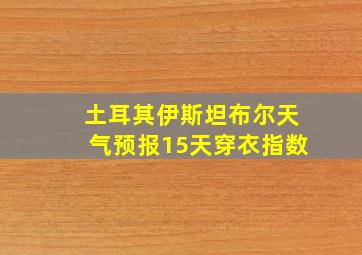 土耳其伊斯坦布尔天气预报15天穿衣指数