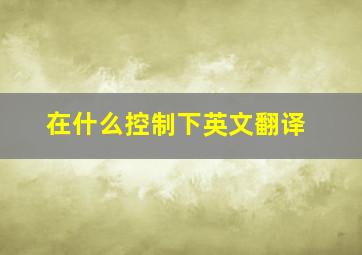 在什么控制下英文翻译