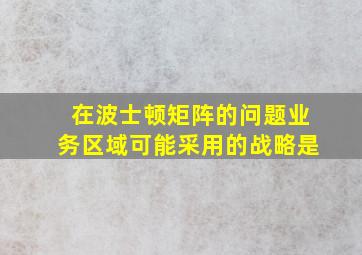 在波士顿矩阵的问题业务区域可能采用的战略是