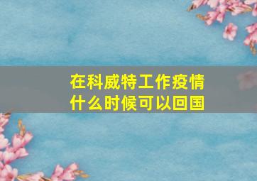 在科威特工作疫情什么时候可以回国