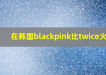 在韩国blackpink比twice火吗