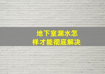 地下室漏水怎样才能彻底解决