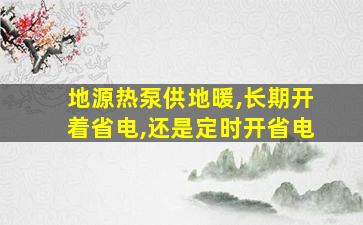 地源热泵供地暖,长期开着省电,还是定时开省电