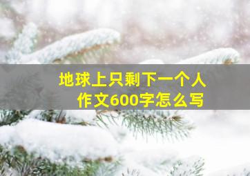 地球上只剩下一个人作文600字怎么写