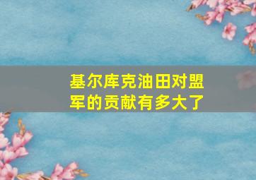 基尔库克油田对盟军的贡献有多大了