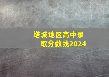 塔城地区高中录取分数线2024