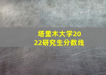 塔里木大学2022研究生分数线