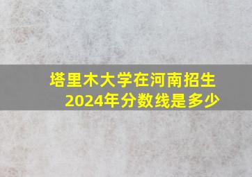 塔里木大学在河南招生2024年分数线是多少