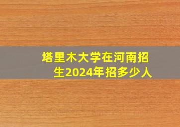 塔里木大学在河南招生2024年招多少人