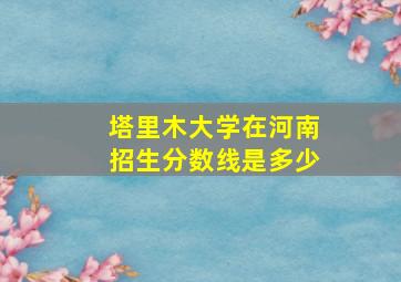 塔里木大学在河南招生分数线是多少