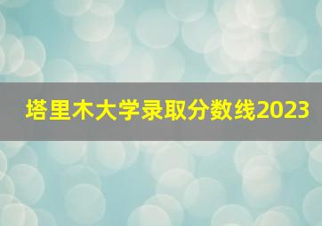 塔里木大学录取分数线2023