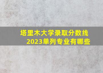 塔里木大学录取分数线2023单列专业有哪些