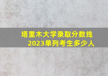 塔里木大学录取分数线2023单列考生多少人