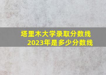 塔里木大学录取分数线2023年是多少分数线