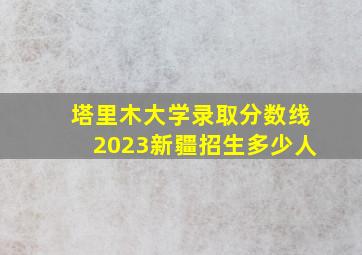 塔里木大学录取分数线2023新疆招生多少人