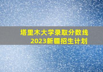 塔里木大学录取分数线2023新疆招生计划