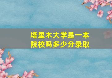 塔里木大学是一本院校吗多少分录取