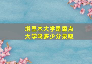 塔里木大学是重点大学吗多少分录取