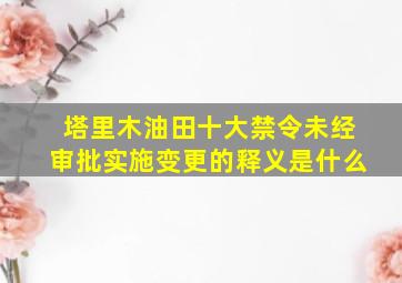 塔里木油田十大禁令未经审批实施变更的释义是什么