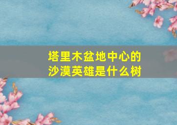 塔里木盆地中心的沙漠英雄是什么树