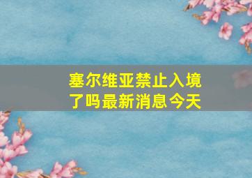 塞尔维亚禁止入境了吗最新消息今天