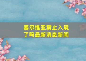 塞尔维亚禁止入境了吗最新消息新闻