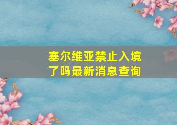 塞尔维亚禁止入境了吗最新消息查询